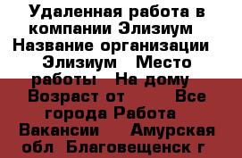 Удаленная работа в компании Элизиум › Название организации ­ Элизиум › Место работы ­ На дому › Возраст от ­ 16 - Все города Работа » Вакансии   . Амурская обл.,Благовещенск г.